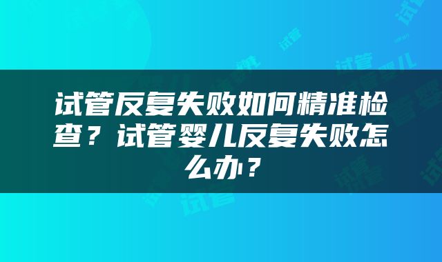 试管反复失败如何精准检查？试管婴儿反复失败怎么办？