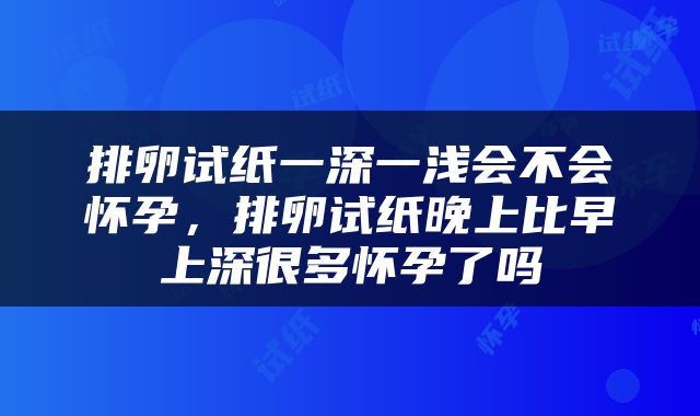 排卵试纸一深一浅会不会怀孕，排卵试纸晚上比早上深很多怀孕了吗
