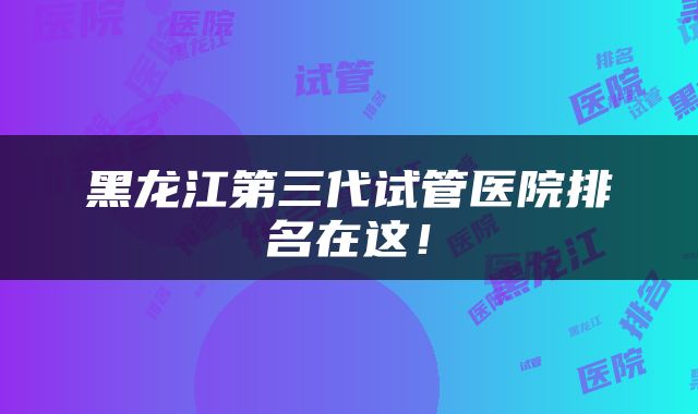 黑龙江第三代试管医院排名在这！