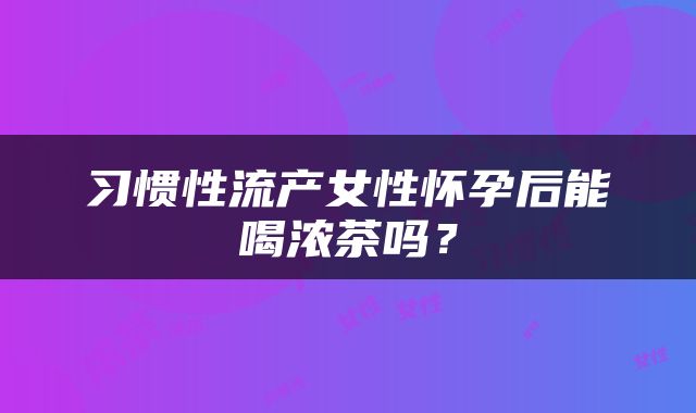 习惯性流产女性怀孕后能喝浓茶吗？