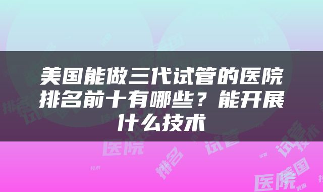 美国能做三代试管的医院排名前十有哪些？能开展什么技术