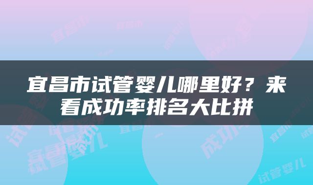 宜昌市试管婴儿哪里好？来看成功率排名大比拼