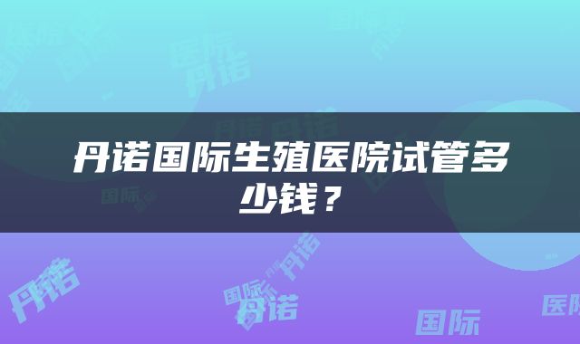 丹诺国际生殖医院试管多少钱？