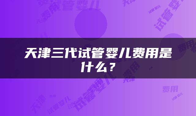 天津三代试管婴儿费用是什么？