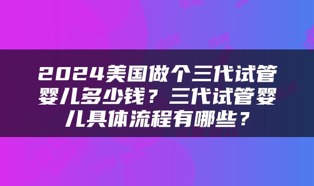 2024美国做个三代试管婴儿多少钱？三代试管婴儿具体流程有哪些？