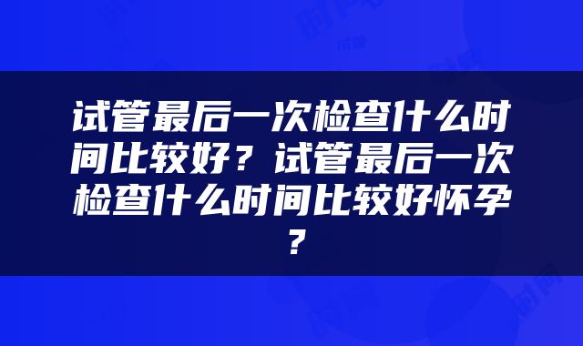 试管最后一次检查什么时间比较好？试管最后一次检查什么时间比较好怀孕？
