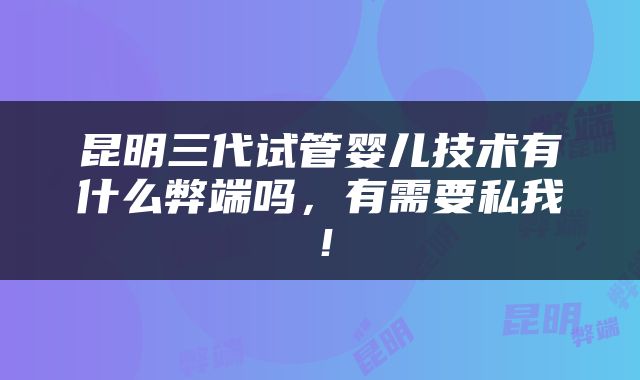 昆明三代试管婴儿技术有什么弊端吗，有需要私我！
