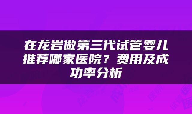 在龙岩做第三代试管婴儿推荐哪家医院？费用及成功率分析