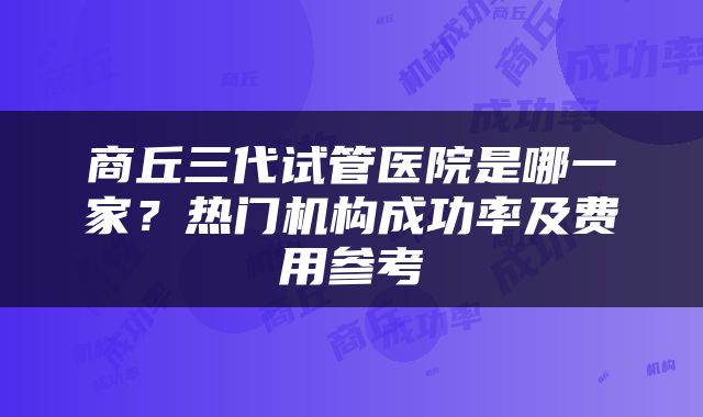 商丘三代试管医院是哪一家？热门机构成功率及费用参考