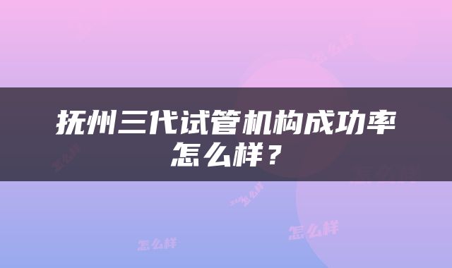 抚州三代试管机构成功率怎么样？