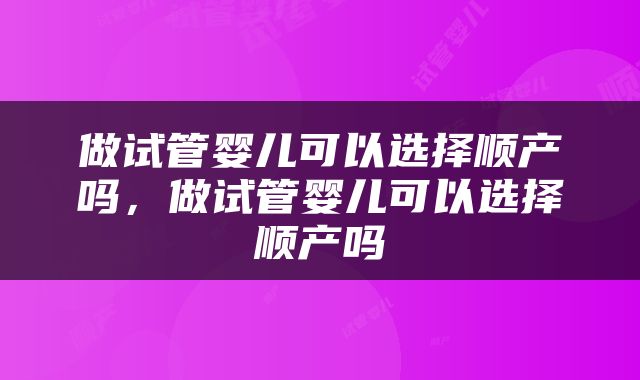 做试管婴儿可以选择顺产吗，做试管婴儿可以选择顺产吗