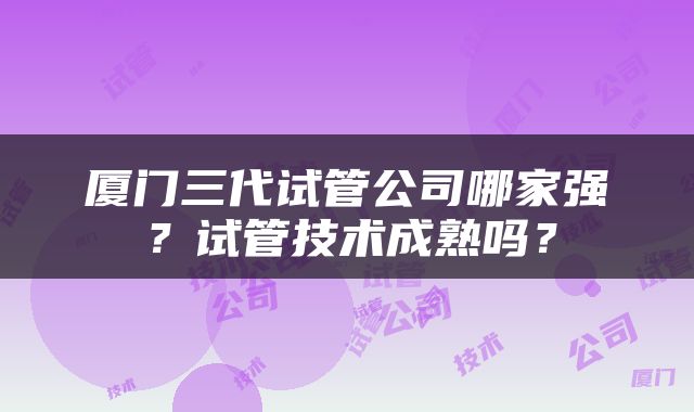 厦门三代试管公司哪家强？试管技术成熟吗？