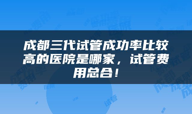 成都三代试管成功率比较高的医院是哪家，试管费用总合！