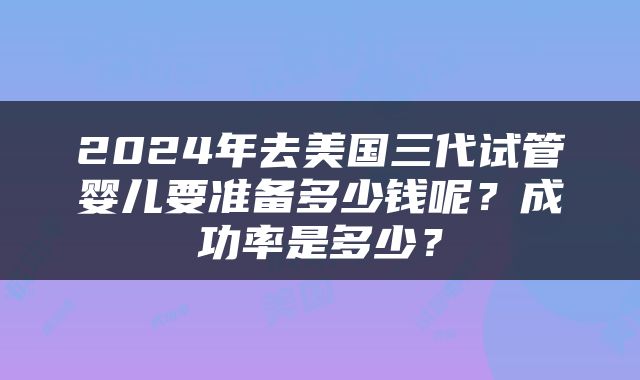 2024年去美国三代试管婴儿要准备多少钱呢？成功率是多少？