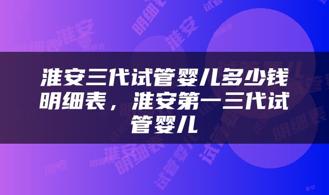 淮安三代试管婴儿多少钱明细表，淮安第一三代试管婴儿