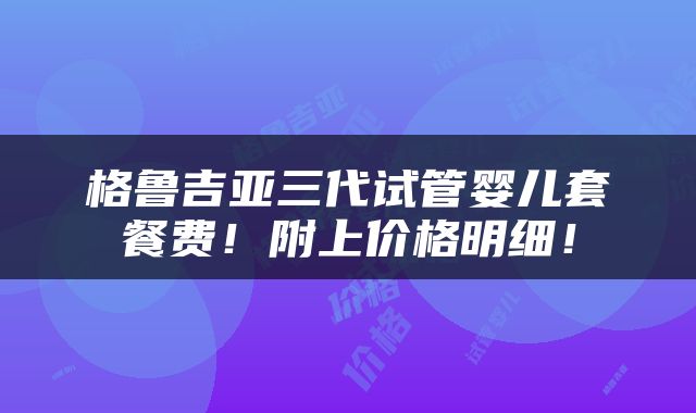 格鲁吉亚三代试管婴儿套餐费！附上价格明细！
