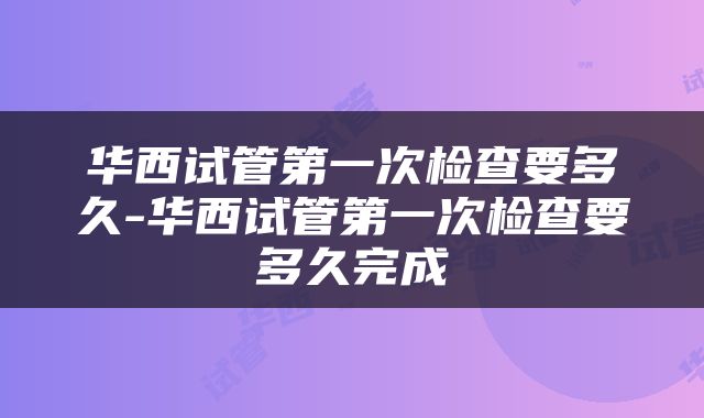 华西试管第一次检查要多久-华西试管第一次检查要多久完成