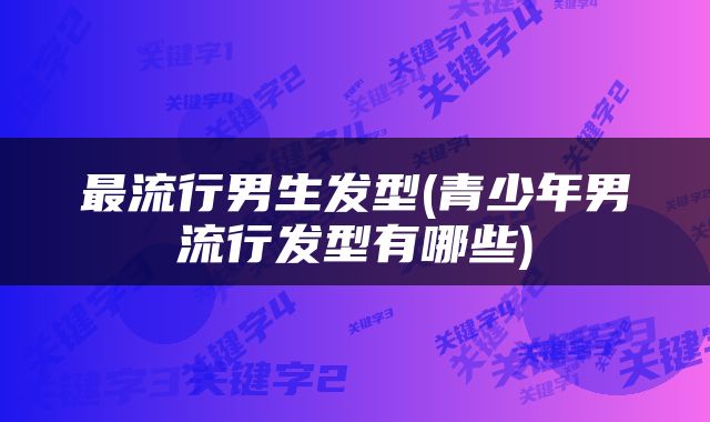最流行男生发型(青少年男流行发型有哪些)