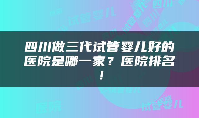 四川做三代试管婴儿好的医院是哪一家？医院排名！