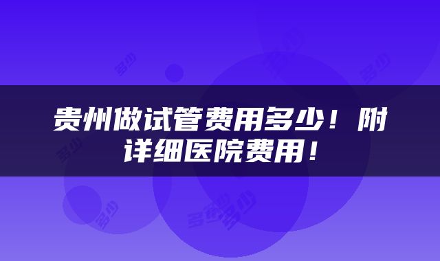 贵州做试管费用多少！附详细医院费用！