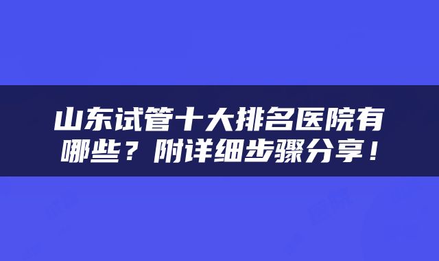 山东试管十大排名医院有哪些？附详细步骤分享！
