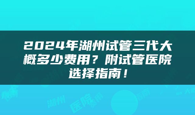 2024年湖州试管三代大概多少费用？附试管医院选择指南！