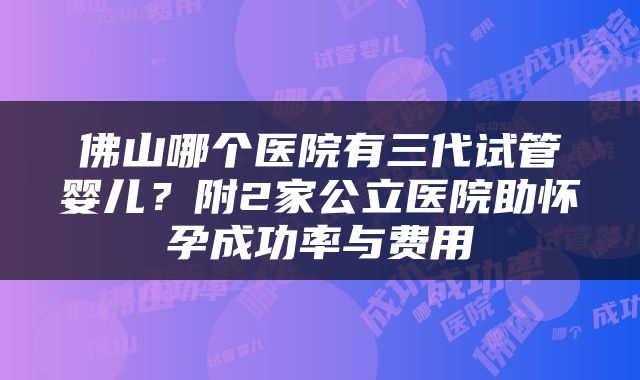 佛山哪个医院有三代试管婴儿？附2家公立医院助怀孕成功率与费用