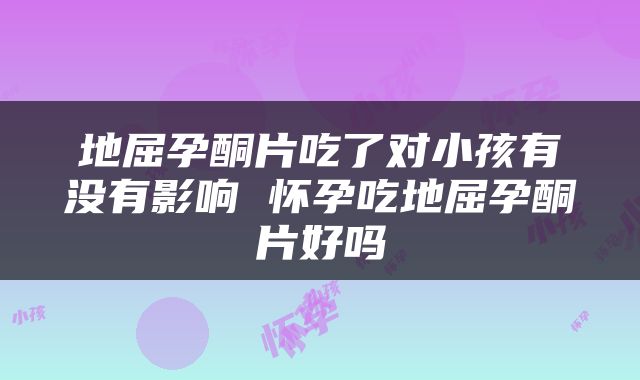 地屈孕酮片吃了对小孩有没有影响 怀孕吃地屈孕酮片好吗