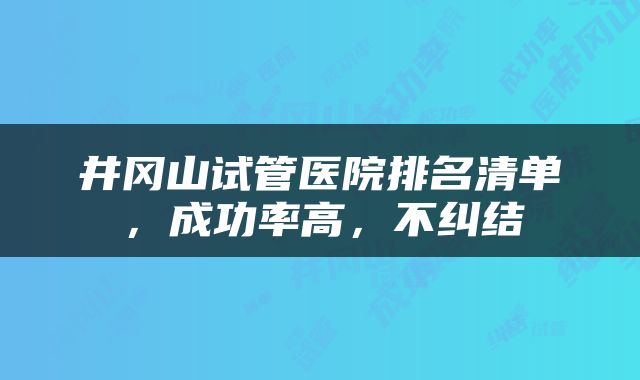 井冈山试管医院排名清单，成功率高，不纠结