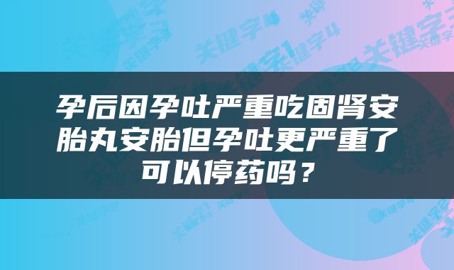 孕后因孕吐严重吃固肾安胎丸安胎但孕吐更严重了可以停药吗？