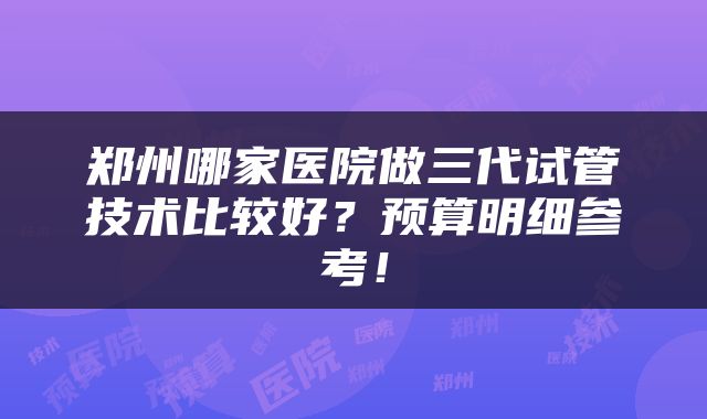 郑州哪家医院做三代试管技术比较好？预算明细参考！