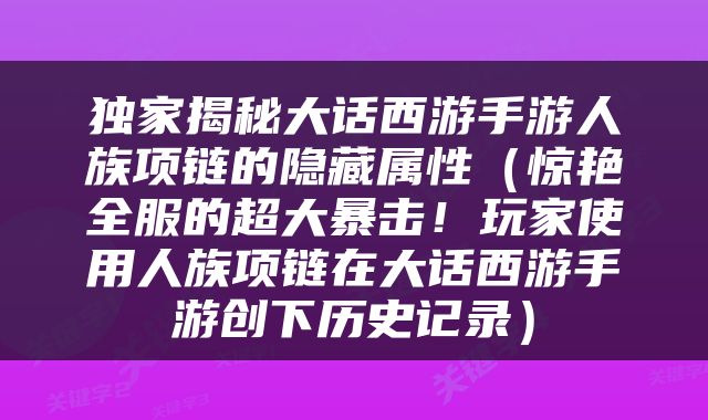 独家揭秘大话西游手游人族项链的隐藏属性（惊艳全服的超大暴击！玩家使用人族项链在大话西游手游创下历史记录）