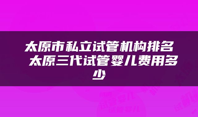 太原市私立试管机构排名 太原三代试管婴儿费用多少