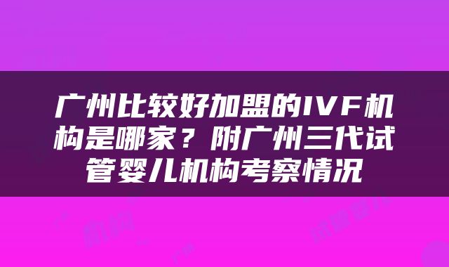 广州比较好加盟的IVF机构是哪家？附广州三代试管婴儿机构考察情况