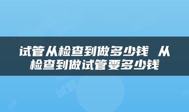 试管从检查到做多少钱 从检查到做试管要多少钱