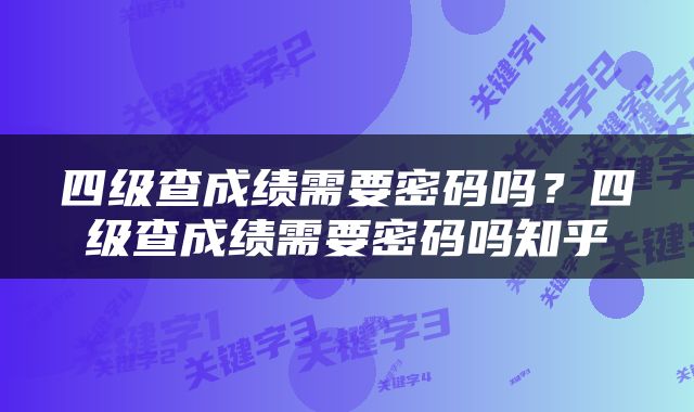 四级查成绩需要密码吗？四级查成绩需要密码吗知乎