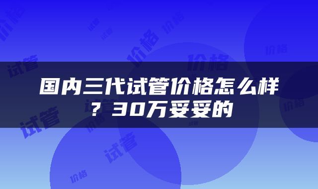 国内三代试管价格怎么样？30万妥妥的