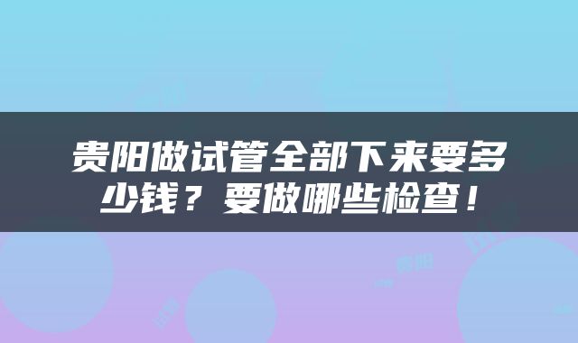 贵阳做试管全部下来要多少钱？要做哪些检查！