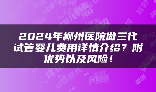2024年柳州医院做三代试管婴儿费用详情介绍？附优势以及风险！