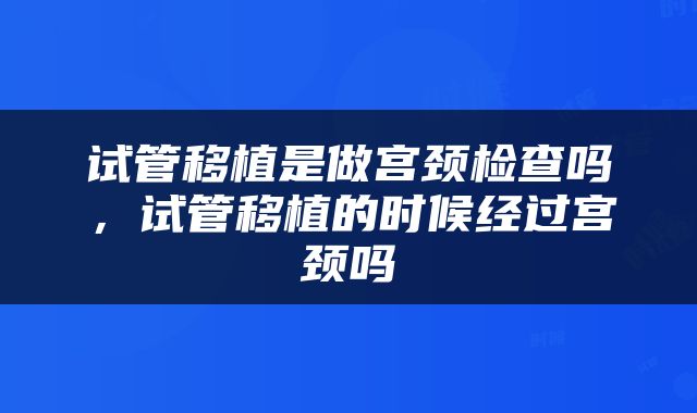 试管移植是做宫颈检查吗，试管移植的时候经过宫颈吗