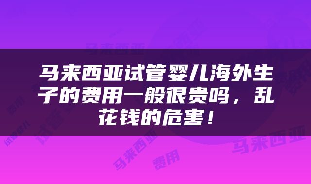 马来西亚试管婴儿海外生子的费用一般很贵吗，乱花钱的危害！