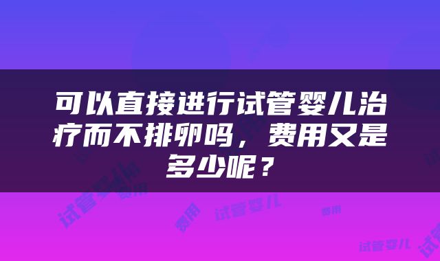 可以直接进行试管婴儿治疗而不排卵吗，费用又是多少呢？