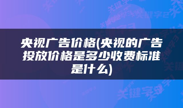 央视广告价格(央视的广告投放价格是多少收费标准是什么)