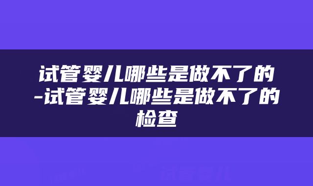 试管婴儿哪些是做不了的-试管婴儿哪些是做不了的检查