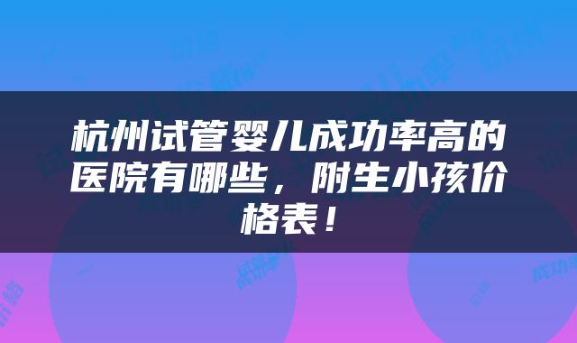 杭州试管婴儿成功率高的医院有哪些，附生小孩价格表！