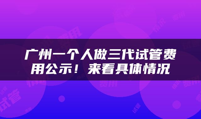 广州一个人做三代试管费用公示！来看具体情况