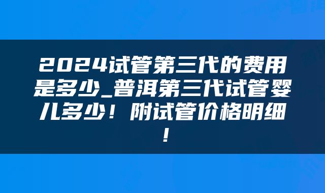 2024试管第三代的费用是多少_普洱第三代试管婴儿多少！附试管价格明细！