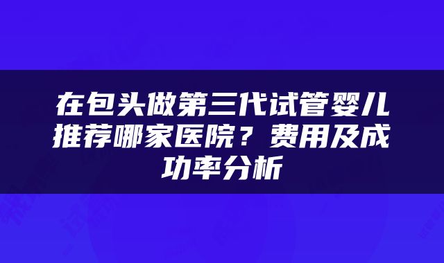 在包头做第三代试管婴儿推荐哪家医院？费用及成功率分析