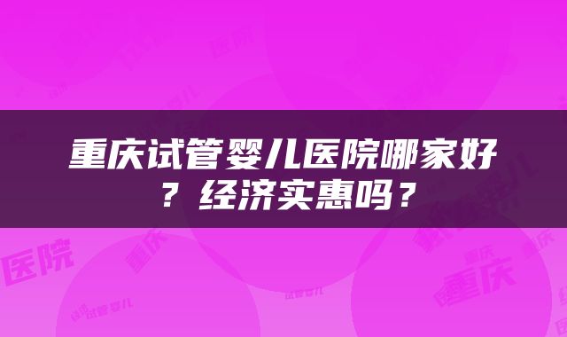 重庆试管婴儿医院哪家好？经济实惠吗？