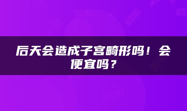 后天会造成子宫畸形吗！会便宜吗？
